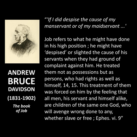 ANDREW BRUCE DAVIDSON (1831-1902) The book of Job "'fl did despise the cause of my manservant or of my maidservant...' Job refers to what he might have done in his high position; he might have 'despised' or slighted the cause of his servants when they had ground of complaint against him. He treated them not as possessions but as persons, who had rights as well as himself, 14, 15. This treatment of them was forced on him by the feeling that all men, his servant and himself alike, are children of the same one God, who will avenge wrong done to any, whether slave or free; Ephes. vi. 9"