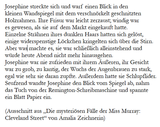 Josephine streckte sich und warf einen Blick in den 
kleinen Wandspiegel mit dem verschnörkelt geschnitzten 
Holzrahmen. Ihre Frisur war leicht zerzaust; windig war 
es gewesen, als sie auf dem Markt eingekauft hatte. 
Einzelne Strähnen ihres dunklen Haars hatten sich gelöst,
einige widerspenstige Löckchen kringelten sich über die Stirn. 
Aber was machte es, sie war schließlich alleinstehend und 
würde heute Abend nicht mehr hinausgehen.
Josephine war nie zufrieden mit ihrem Äußeren, ihr Gesicht 
war zu grob, zu kantig, der Wuchs der Augenbrauen zu stark, 
egal wie sehr sie daran zupfte. Außerdem hatte sie Schlupflider.
Seufzend wandte Josephine den Blick vom Spiegel ab, nahm 
das Tuch von der Remington-Schreibmaschine und spannte 
ein Blatt Papier ein.

(Ausschnitt aus „Die mysteriösen Fälle der Miss Murray: 
Cleveland Street“ von Amalia Zeichnerin)