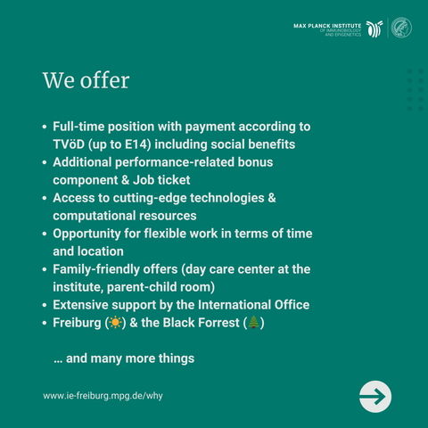 Full-time position with payment according to TVöD (up to E14) including social benefits
Additional performance-related bonus component & Job ticket
Access to cutting-edge technologies & computational resources
Opportunity for flexible work in terms of time and location
Family-friendly offers (day care center at the institute, parent-child room)
Extensive support by the International Office 
Freiburg (☀️) & the Black Forrest (🌲)

       … and many more things