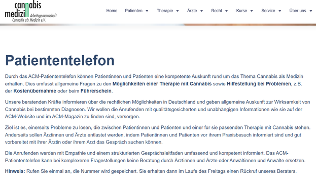 Screenshot 14.05.2025 Cannabis Medizin - Info zum PATIENTENTELEFON

Unsere beratenden Kräfte informieren über die rechtlichen Möglichkeiten in Deutschland und geben allgemeine Auskunft zur Wirksamkeit von Cannabis bei bestimmten Diagnosen. Wir wollen die Anrufenden mit qualitätsgesicherten und unabhängigen Informationen wie sie auf der ACM-Website und im ACM-Magazin zu finden sind, versorgen.

Ziel ist es, einerseits Probleme zu lösen, die zwischen Patientinnen und Patienten und einer für sie passenden Therapie mit Cannabis stehen. Anderseits sollen Ärztinnen und Ärzte entlastet werden, indem Patientinnen und Patienten vor ihrem Praxisbesuch informiert sind und gut vorbereitet mit ihrer Ärztin oder ihrem Arzt das Gespräch suchen können.

Die Anrufenden werden mit Empathie und einem strukturierten Gesprächsleitfaden umfassend und kompetent informiert. Das ACM-Patiententelefon kann bei komplexeren Fragestellungen keine Beratung durch Ärztinnen und Ärzte oder Anwältinnen und Anwälte ersetzen.

Hinweis: Rufen Sie einmal an, die Nummer wird gespeichert. Sie erhalten dann im Laufe des Freitags einen Rückruf unseres Beraters.

https://www.arbeitsgemeinschaft-cannabis-medizin.de/patiententelefon/