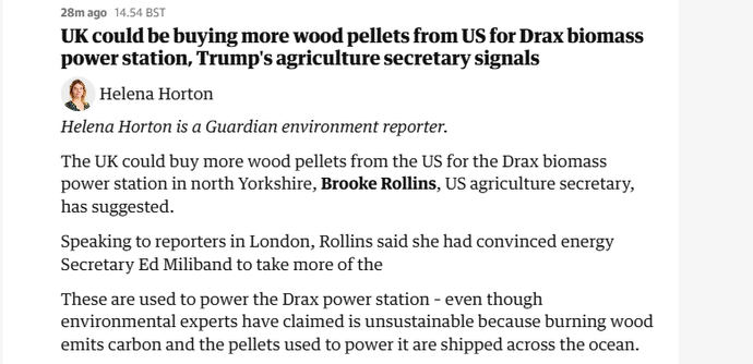 28mago 14.54 BST

UK could be buying more wood pellets from US for Drax biomass
power station, Trump's agriculture secretary signals

8) elena orton

Helena Horton is a Guardian environment reporter.

The UK could buy more wood pellets from the US for the Drax biomass
‘power station in north Yorkshire, Brooke Rollins, US agriculture secretary,
has suggested.

Speaking to reporters in London, Rollins said she had convinced energy
Secretary Ed Miliband to take more of the

These are used to power the Drax power station - even though
environmental experts have claimed is unsustainable because burning wood
emits carbon and the pellets used to power it are shipped across the ocean.
