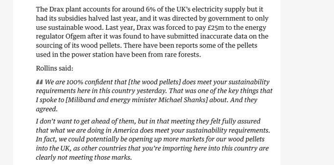The Drax plant accounts for around 6% of the UK’s electricity supply but it
had its subsidies halved last year, and it was directed by government to only
use sustainable wood. Last year, Drax was forced to pay £25m to the energy
regulator Ofgem after it was found to have submitted inaccurate data on the
sourcing of its wood pellets. There have been reports some of the pellets
used in the power station have been from rare forests.

Rollins said:

44 We are 100% confident that [the wood pellets] does meet your sustainability
requirements here in this country yesterday. That was one of the key things that
Ispoke to [Miliband and energy minister Michael Shanks] about. And they
agreed.

Idon’t want to get ahead of them, but in that meeting they felt fully assured
that what we are doing in America does meet your sustainability requirements.
In fact, we could potentially be opening up more markets for our wood pellets
into the UK, as other countries that you’re importing here into this country are
clearly not meeting those marks.
