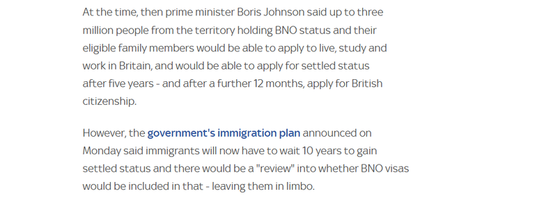 At the time, then prime minister Boris Johnson said up to three
million people from the territory holding BNO status and their
eligible family members would be able to apply to live, study and
work in Britain, and would be able to apply for settled status

after five years - and after a further 12 months, apply for British
citizenship.

However, the government's immigration plan announced on
Monday said immigrants will now have to wait 10 years to gain
settled status and there would be a "review" into whether BNO visas
would be included in that - leaving them in limbo.
