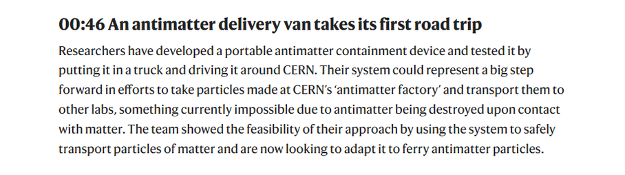 00:46 An antimatter delivery van takes its first road trip

Researchers have developed a portable antimatter containment device and tested it by
putting itina truck and driving it around CERN. Their system could represent a big step
forward in efforts to take particles made at CERN’s ‘antimatter factory’ and transport them to
other labs, something currently impossible due to antimatter being destroyed upon contact
with matter. The team showed the feasibility of their approach by using the system to safely
transport particles of matter and are now looking to adapt it to ferry antimatter particles.
