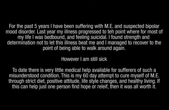 White text on black: For the past 5 years | have been suffering with M.E. and suspected bipolar mood disorder. Last year my illness progressed to teh point where for most of my life | was bedbound, and feeling suicidal. | found strength and
determination not to let this illness beat me and | managed to recover to the point of being able to walk around again.

However | am still sick.

To date there is very little medical help available for sufferers of such a
misunderstood condition. This is my 60 day attempt to cure myself of M.E. through strict diet, positive attitude, life style changes, and healthy living. If this can help just one person find hope or releif, then it was all worth it.
