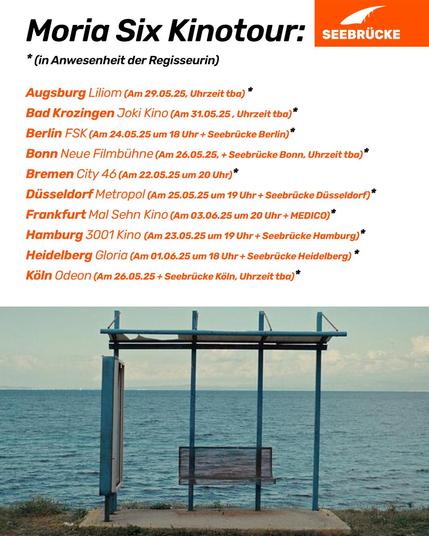 Foto einer Bushaltestelle vor einem Gewässer. Auf weißem Hintergrund steht “Moria Six Kinotour: *in Anwesenheit der Regisseurin

Augsburg, Liliom (Am 29.5.25,Uhrzeit tba)*

Bad Krozingen, Joki Kino (Am 31.5.25, Uhrzeit tba)*

Berlin, FSK (Am 24.5.25 um 18 Uhr + Seebrücke Berlin)*

Bonn, Neue Filmbühne (Am 26.5.25 + Seebrücke Bonn, Uhrzeit tba)*

Bremen, City 46 (Am 22.5.25 um 20 Uhr)*

Düsseldorf, Metropol (Am 25.5.25 um 19 Uhr + Seebrücke Düsseldorf)*

Frankfurt, Mal Sehn Kino (Am 3.6.25 um 20 Uhr + MEDICO)*

Hamburg, 3001 Kino (Am 23.5.25 um 19 Uhr + Seebrücke Hamburg)*

Heidelberg, Gloria (Am 1.6.25 um 18 Uhr + Seebrücke Heidelberg)*

Köln, Odeon (Am 26.5.25 + Seebrücke Köln, Uhrzeit tba)*” In der rechten oberen Ecke ist das Seebrücke Logo in weiß auf orange.