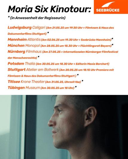 Portraitfoto einer Person im Profil. Auf weißem Hintergrund steht “Moria Six Kinotour: * In Anwesenheit der Regisseurin

Ludwigsburg, Caligari (Am 21.5.25 um 19:30 Uhr + Filmteam & Haus des Dokumentarfilms Stuttgart)*

Mannheim, Atlantis (Am 2.6.25 um 19:30 Uhr + Seebrücke Mannheim)*

München, Monopol (Am 28.5.25 um 18:30 Uhr + Flüchtlingsrat Bayern)*

Nürnberg, Filmhaus (Am 27.5.25 + Internationalem Nürnberger Filmfestival der Menschenrechte)*

Potsdam, Thalia (Am 30.5.25 um 18:30 Uhr + Editorin Maxie Borchert)

Stuttgart, Atelier am Bollwerk (Am 20.5.25 um 18:15 Uhr Premiere mit Filmteam & Haus des Dokumentarfilms Stuttgart)*

Titisee, Krone Theater (Am 31.5.25, Uhrzeit tba)*

Tübingen, Museum (Am 30.5.25 um 18 Uhr)*”. In der rechten oberen Ecke ist das Seebrücke-Logo in weiß auf orange.