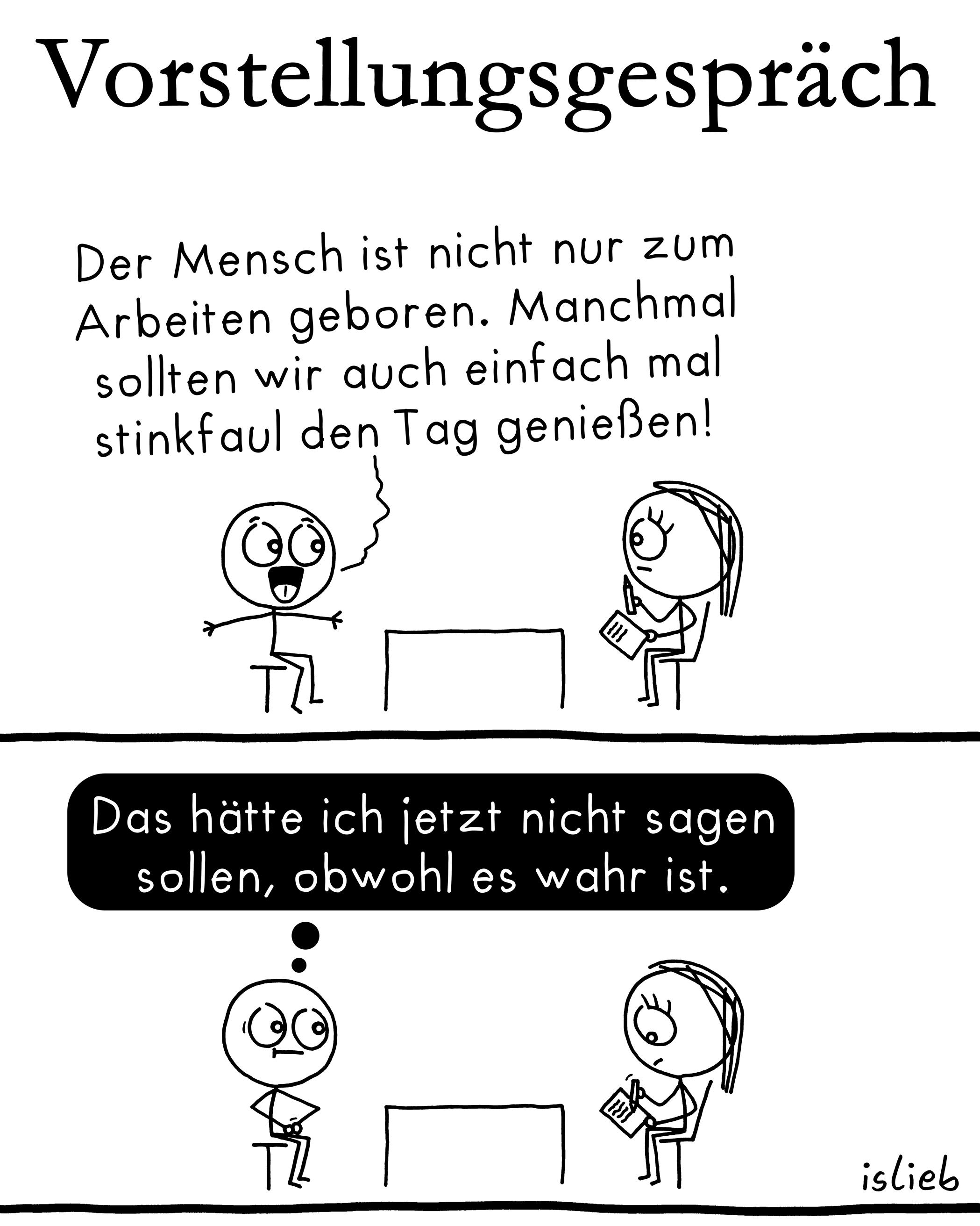 Der Comic besteht aus zwei Panels und zeigt ein Gespräch zwischen einem Bewerber und einer Personalerin.

Panel 1:
Unter der Überschrift „Vorstellungsgespräch“ sagt der Bewerber enthusiastisch:
„Der Mensch ist nicht nur zum Arbeiten geboren. Manchmal sollten wir auch einfach mal stinkfaul den Tag genießen!“
Die Personalerin sitzt ihm gegenüber, macht sich Notizen und wirkt eher neutral.

Panel 2:
Der Bewerber schaut nun verunsichert und denkt:
„Das hätte ich jetzt nicht sagen sollen, obwohl es wahr ist.“
Die Personalerin schreibt weiter ruhig in ihr Notizbuch.