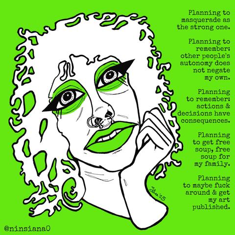 Planning to masquerade as the strong one.
Planning to remember: other people's autonomy does not negate my own.
Planning to remember: actions & decisions have consequences.
Planning to get free soup, free soup for my family.
Planning to maybe fuck around & get my art published.