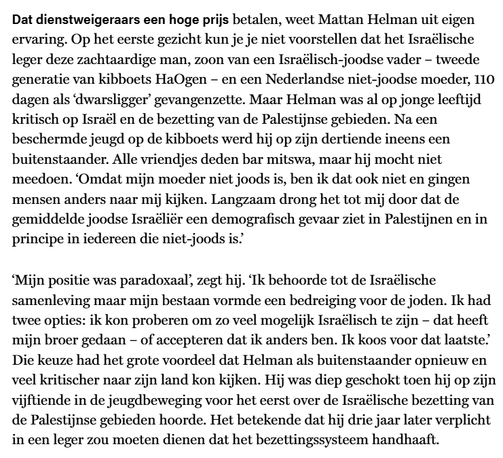 Dat dienstweigeraars een hoge prijs betalen, weet Mattan Helman uit eigen ervaring. Op het 1e gezicht kun je je niet voorstellen dat het Israëlische leger deze zachtaardige man, zoon van een Israëlisch-joodse vader, 2e generatie van kibboets HaOgen, en een Nederlandse niet-joodse moeder, 110 dagen als ‘dwarsligger’ gevangenzette. Maar Helman was al op jonge leeftijd kritisch op Israël en de bezetting van de Palestijnse gebieden. Na een beschermde jeugd op de kibboets werd hij op zijn dertiende ineens een buitenstaander. Alle vriendjes deden bar mitswa, maar hij mocht niet meedoen. ‘Omdat mijn moeder niet joods is, ben ik dat ook niet en gingen mensen anders naar mij kijken. Langzaam drong het tot mij door dat de gemiddelde joodse Israëliër een demografisch gevaar ziet in Palestijnen en in principe in iedereen die niet-joods is. Mijn positie was paradoxaal. Ik behoorde tot de Israëlische samenleving maar mijn bestaan vormde een bedreiging voor de joden. Ik had 2 opties: ik kon proberen om zo veel mogelijk Israëlisch te zijn – dat heeft mijn broer gedaan – of accepteren dat ik anders ben. Ik koos voor dat laatste.’ Die keuze had het grote voordeel dat Helman als buitenstaander opnieuw en veel kritischer naar zijn land kon kijken. Hij was diep geschokt toen hij op zijn 15e in de jeugdbeweging voor het eerst over de Israëlische bezetting vd Palestijnse gebieden hoorde. Het betekende dat hij 3 jaar later verplicht in een leger zou moeten dienen dat het bezettingssysteem handhaaft.