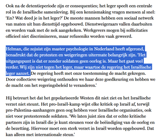 Ook na de detentieperiode zijn er consequenties; het leger speelt een centrale rol in de Israëlische samenleving. Bij een kennismaking vragen mensen al snel: ‘En? Wat deed je in het leger?’ De meeste mannen hebben een sociaal netwerk van maten uit hun diensttijd opgebouwd. Dienstweigeraars vallen daarbuiten en worden vaak met de nek aangekeken. Werkgevers mogen bij sollicitaties officieel niet discrimineren, maar refuseniks worden vaak geweerd.

Helman, die zojuist zijn master psychologie in Nederland heeft afgerond, benadrukt dat de protesten en weigeringen uitermate belangrijk zijn. ‘Het uitgangspunt is dat er zonder soldaten geen oorlog is. Maar het gaat veel verder. Wij zijn niet tegen het leger, maar waartoe de regering het Israëlische leger aanzet. De regering heeft met onze toestemming de macht gekregen. Door collectieve weigering onthouden we haar deze goedkeuring en hebben we de macht om het regeringsbeleid te veranderen.’

Hij betreurt het dat het gepolariseerde Westen dit niet ziet en het Israëlische verzet niet steunt. Het pro-Israël-kamp wijst elke kritiek op Israël af, terwijl pro-Palestina-aanhangers geen oog hebben voor Israëlische organisaties, ook niet voor protesterende soldaten. ‘We laten juist zien dat er echte kritische partners zijn in Israël die je kunt steunen voor de beëindiging van de oorlog en de bezetting. Hiervoor moet een sterk verzet in Israël worden opgebouwd. Dat kan alleen met internationale steun.’