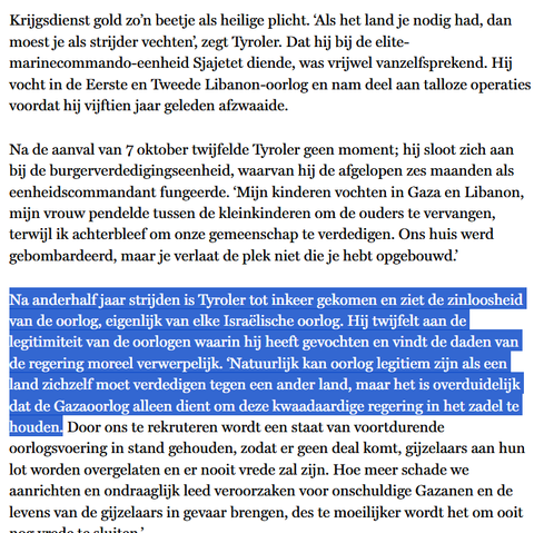Krijgsdienst gold zo’n beetje als heilige plicht. ‘Als het land je nodig had, dan moest je als strijder vechten’, zegt Tyroler. Dat hij bij de elite-marinecommando-eenheid Sjajetet diende, was vrijwel vanzelfsprekend. Hij vocht in de Eerste en Tweede Libanon-oorlog en nam deel aan talloze operaties voordat hij vijftien jaar geleden afzwaaide.

Na de aanval van 7 oktober twijfelde Tyroler geen moment; hij sloot zich aan bij de burgerverdedigingseenheid, waarvan hij de afgelopen zes maanden als eenheidscommandant fungeerde. ‘Mijn kinderen vochten in Gaza en Libanon, mijn vrouw pendelde tussen de kleinkinderen om de ouders te vervangen, terwijl ik achterbleef om onze gemeenschap te verdedigen. Ons huis werd gebombardeerd, maar je verlaat de plek niet die je hebt opgebouwd.’

Na anderhalf jaar strijden is Tyroler tot inkeer gekomen en ziet de zinloosheid van de oorlog, eigenlijk van elke Israëlische oorlog. Hij twijfelt aan de legitimiteit van de oorlogen waarin hij heeft gevochten en vindt de daden van de regering moreel verwerpelijk. ‘Natuurlijk kan oorlog legitiem zijn als een land zichzelf moet verdedigen tegen een ander land, maar het is overduidelijk dat de Gazaoorlog alleen dient om deze kwaadaardige regering in het zadel te houden. Door ons te rekruteren wordt een staat van voortdurende oorlogsvoering in stand gehouden, zodat er geen deal komt, gijzelaars aan hun lot worden overgelaten en er nooit vrede zal zijn. [...]