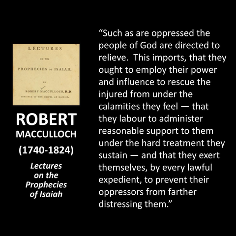 ROBERT MACCULLOCH (1740-1824) Lectures on the Prophecies of Isaiah "The amount of these particulars [Isaiah 58] seems to be shortly this, that, to the right so notification of a fast, it is requisite that those who observe it do what lies in their power to set at liberty those who have been oppressed by the dominion of sin, by the tyranny of unjust usurpation, and the spirit that worketh in the children of disobedience."  