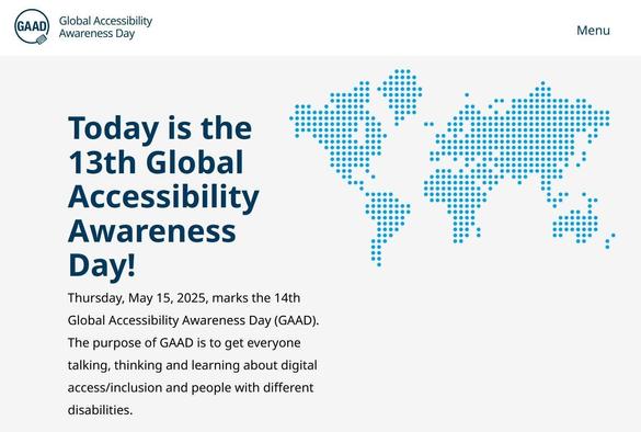 Screen grab  from https://accessibility.day/ webpage white background and blue dot matrix symbolic world map on the right of page, info including '
Today is the 13th Global Accessibility Awareness Day!

Thursday, May 15, 2025, marks the 14th Global Accessibility Awareness Day (GAAD). The purpose of GAAD is to get everyone talking, thinking and learning about digital access/inclusion and people with different disabilities.' on page left