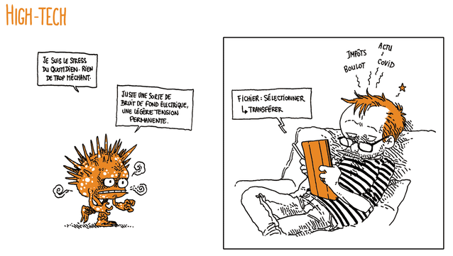 Titre: HIGH TECH

On voit une sorte de petit monstre qui ressemble à un oursin humanoïde bipède en colère. Il avance l'air mauvais, les mains crispées.
Le monstre: "Je suis le stress du quotidien. Rien de trop méchant. Juste une sorte de bruit de fond électrique, une légère tension permanente"

Boulet est sur son canapé, tablette à la main. Il semble contrarié, et des petites lignes de douleur semblent indiquer qu'il a une migraine. Les mots "Impôts Boulot Actu Covid" flottent au-dessus de sa tête.

Sur sa tablette, il tape la commande "Fichier: sélectionner - Transférer"