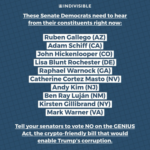 These Senate Democrats need to hear from their constituents right now:  Ruben Gallego (AZ) Adam Schiff (CA) John Hickenlooper (CO) Lisa Blunt Rochester (DE) Raphael Warnock (GA) Catherine Cortez Masto (NV) Andy Kim (NJ) Ben Ray Luján (NM) Kirsten Gillibrand (NY) Mark Warner (VA)  Tell your senators to vote NO on the GENIUS Act, the crypto-friendly bill that would enable Trump's corruption.