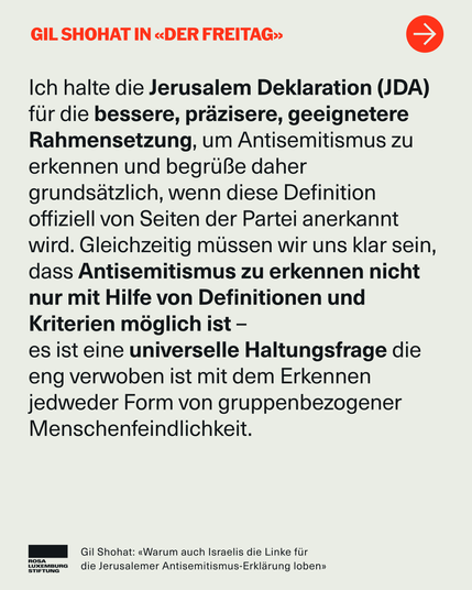 Ich halte die Jerusalem Deklaration (JDA) für die bessere, präzisere, geeignetere Rahmensetzung, um Antisemitismus zu erkennen und begrüße daher grundsätzlich, wenn diese Definition offiziell von Seiten der Partei anerkannt wird. Gleichzeitig müssen wir uns klar sein, dass Antisemitismus zu erkennen nicht nur mit Hilfe von Definitionen und Kriterien möglich ist – 
es ist eine universelle Haltungsfrage die eng verwoben ist mit dem Erkennen jedweder Form von gruppenbezogener Menschenfeindlichkeit.