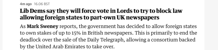 4mago 16.06 BST

Lib Dems say they will force vote in Lords to try to block law
allowing foreign states to part-own UK newspapers

As Mark Sweney reports, the government has decided to allow foreign states
to own stakes of up to 15% in British newspapers. This is primarily to end the
deadlock over the sale of the Daily Telegraph, allowing a consortium backed
by the United Arab Emirates to take over.
