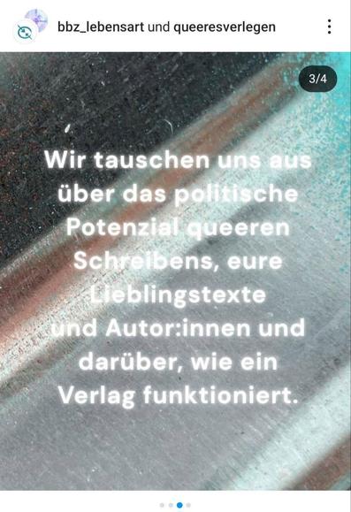 Ein Bild mit einem verschwommenen, dunkelgrauen Hintergrund mit hellblauen und weißen Akzenten zeigt weißen Text. Oben links sind die Logos von "bbz_lebensart" und "queeresverlegen" mit einem Profilbild und drei Punkten zu sehen. Oben rechts steht in weiß "3/4". Der Text in der Mitte lautet: "Wir tauschen uns aus über das politische Potenzial queeren Schreibens, eure Lieblingstexte und Autor:innen und darüber, wie ein Verlag funktioniert." Unten sind drei kleine Punkte horizontal angeordnet, der mittlere ist blau, die äußeren sind hellgrau.