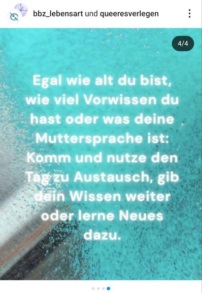 Ein Bild mit einem verschwommenen, helltürkisen Hintergrund mit weißen und grauen Akzenten zeigt weißen Text. Oben links sind die Logos von "bbz_lebensart" und "queeresverlegen" mit einem Profilbild und drei Punkten zu sehen. Oben rechts steht in weiß "4/4". Der Text in der Mitte lautet: "Egal wie alt du bist, wie viel Vorwissen du hast oder was deine Muttersprache ist: Komm und nutze den Tag zu Austausch, gib dein Wissen weiter oder lerne Neues dazu." Unten sind drei kleine Punkte horizontal angeordnet, der mittlere ist blau, die äußeren sind hellgrau.
