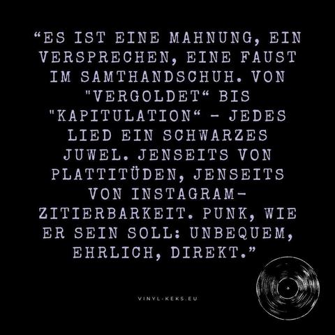 "ES IST EINE MAHNUNG, EIN VERSPRECHEN, EINE FAUST IM SAMTHANDSCHUH. VON
"VERGOLDET" BIS
"KAPITULATION" - JEDES LIED EIN SCHWARZES JUWEL. JENSEITS VON PLATTITÜDEN, JENSEITS VON INSTAGRAM - ZITIERBARKEIT. PUNK, WIE ER SEIN SOLL: UNBEQUEM, EHRLICH, DIREKT."
VINYL-KEKS.EU