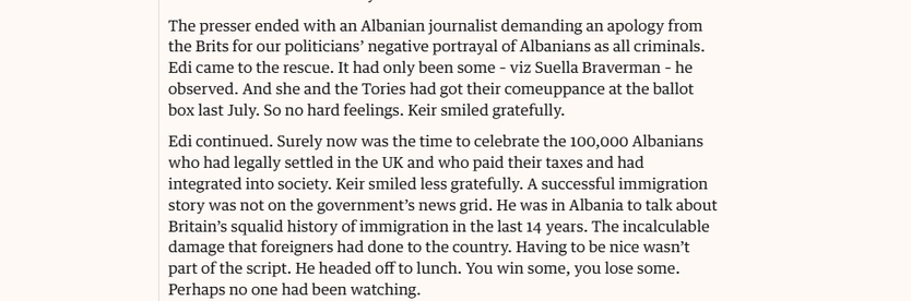 The presser ended with an Albanian journalist demanding an apology from
the Brits for our politicians’ negative portrayal of Albanians as all criminals.
Edi came to the rescue. It had only been some - viz Suella Braverman - he
observed. And she and the Tories had got their comeuppance at the ballot
box last July. So no hard feelings. Keir smiled gratefully.

Edi continued. Surely now was the time to celebrate the 100,000 Albanians
who had legally settled in the UK and who paid their taxes and had
integrated into society. Keir smiled less gratefully. A successful immigration
story was not on the government's news grid. He was in Albania to talk about
Britain's squalid history of immigration in the last 14 years. The incalculable
damage that foreigners had done to the country. Having to be nice wasn’t
part of the script. He headed off to lunch. You win some, you lose some.
Perhaps no one had been watching.
