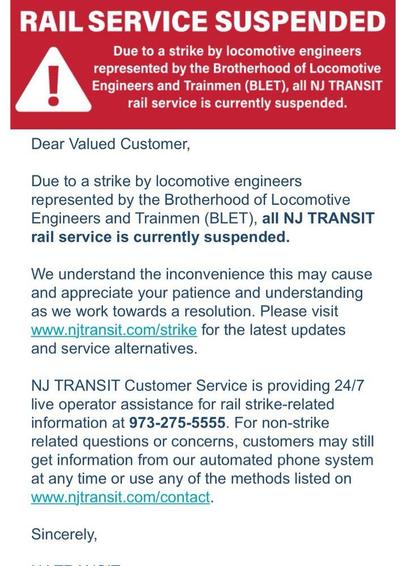 Text:
RAIL SERVICE SUSPENDED

Due to a strike by locomotive engineers
represented by the Brotherhood of Locomotive
Engineers and Trainmen (BLET), all NJ TRANSIT
rail service is currently suspended.

Dear Valued Customer,

Due to a strike by locomotive engineers
represented by the Brotherhood of Locomotive
Engineers and Trainmen (BLET), all NJ TRANSIT
rail service is currently suspended.

We understand the inconvenience this may cause
and appreciate your patience and understanding
as we work towards a resolution. Please visit
www.njtransit.com/strike for the latest updates
and service alternatives.

NJ TRANSIT Customer Service is providing 24/7
live operator assistance for rail strike-related
information at 973-275-5555. 

For non-strike related questions or concerns, customers may still get information from our automated phone system at any time or use any of the methods listed on
www.njtransit.com/contact.

