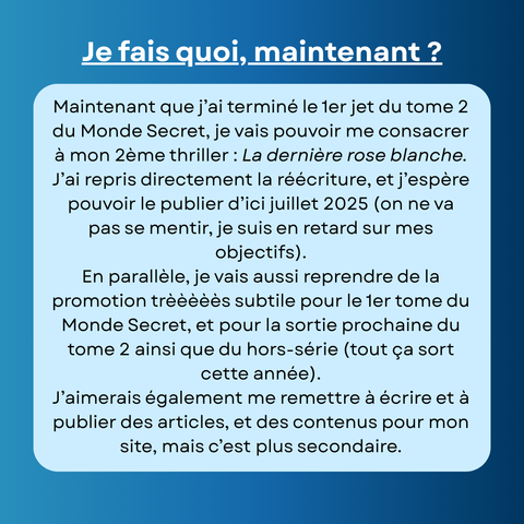 Maintenant que j’ai terminé le 1er jet du tome 2 du Monde Secret, je vais pouvoir me consacrer à mon 2ème thriller : La dernière rose blanche. J’ai repris directement la réécriture, et j’espère pouvoir le publier d’ici juillet 2025 (on ne va pas se mentir, je suis en retard sur mes objectifs).
En parallèle, je vais aussi reprendre de la promotion trèèèèès subtile pour le 1er tome du Monde Secret, et pour la sortie prochaine du tome 2 ainsi que du hors-série (tout ça sort cette année).
J’aimerais également me remettre à écrire et à publier des articles, et des contenus pour mon site, mais c’est plus secondaire.