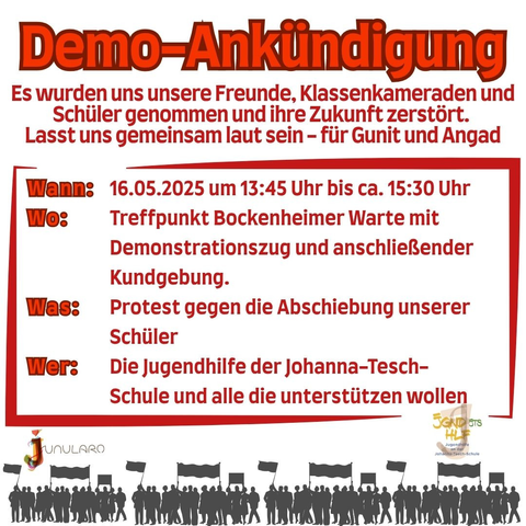 Demo Ankündigung.
Es wurden uns unsere Freunde, Klassenkameraden und Schüler genommen und ihre Zukunft zerstört.
Lasst uns gemeinsam laut sein - für Gunit und Angad.
Wann: 16.05.2025 um 13:45 bis ca. 15:30 Uhr.
Wo: Treffpunkt Bockenheimer Warte mit Demonstrationszug und anschließender Kundgebung. 
Was: Protest gegen die Abschiebung unserer Schüler.
Wer: Die Jugendhilfe der Johanna-Tesch-Schule und alle die unterstützen wollen.