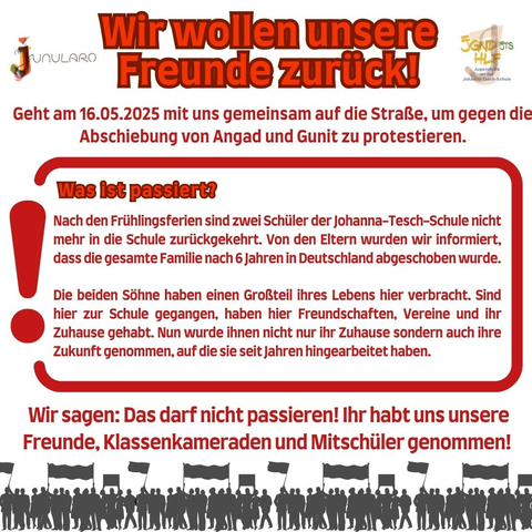 Wir wollen unsere Freunde zurück!
Geht am 16.05. 2025 mit uns gemeinsam auf die Straße, um gegen die Abschiebung von Angad und Gunit zu protestieren..
Was ist passiert?
Nach den Frühlingsferiensind zwei Schüler der Johanna-Tesch-Schule nicht mehr in die Schule zurückgekehrt. Von den eltern wurden wir informiert, dass die gesamte Familie nach 6 Jahren in Deutschland abgeschoben wurde.

Die beiden Söhne haben einen Grpßteil ihres Lebens hier verbracht. Sind hier zur Schule gegangen, haben hier Freundschaften, Vereine und ihr Zuhause gehabt. Nun wurde ihnen nicht nur ihr Zuhause sondern auch ihre Zukunft genommen, auf die sie seit Jahren hingearbeitet haben. 
Wir sagen: Das darf nicht passieren! Ihr habt uns unsere Freunde, Klassenkameraden und Mitschüler genommen!