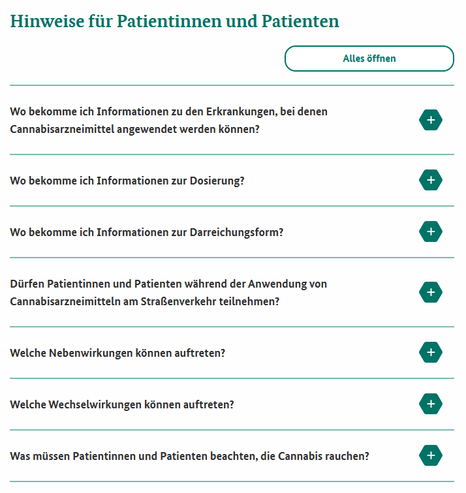 Screenshot 14.05.2025 Hinweise für Patienten und Patientinnen

Wo bekomme ich Informationen zu den Erkrankungen, bei denen Cannabisarzneimittel angewendet werden können?
Wo bekomme ich Informationen zur Dosierung?
Wo bekomme ich Informationen zur Darreichungsform?
Dürfen Patientinnen und Patienten während der Anwendung von Cannabisarzneimitteln am Straßenverkehr teilnehmen?
Welche Nebenwirkungen können auftreten?
Welche Wechselwirkungen können auftreten?
Was müssen Patientinnen und Patienten beachten, die Cannabis rauchen?

https://www.bfarm.de/DE/Bundesopiumstelle/Medizinisches-Cannabis/Hinweise-fuer-Patienten/_node.html