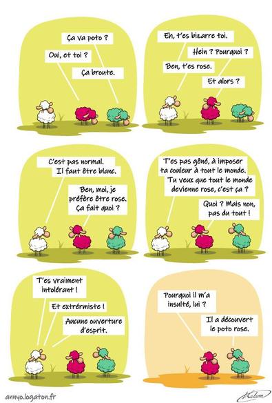 Un mouton blanc, remarque un mouton rose.
- T'es bizarre toi.
- Pourquoi ?
- Tt'es rose, c'est pas normal, il faut être blanc.
- Ben moi, je préfère le rose
- T'es pas gêné d'imposer ta couleur à tout le monde. Tu veux que tout le monde devienne rose c'est ça ?
- Hein ? mais non pas du tout.
- T'es intolérant, extrémiste, pas ouvert d'esprit !
le mouton blanc s'en va et le mouton à 5 pattes arrive. Le mouton rose lui demande :
- Pourquoi il m'a insulté lui ?
- Il a découvert le poto rose.