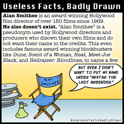 Alan Smithee is an award-winning Hollywood film director of over 150 films since 1969.
He also doesn't exist. "Alan Smithee" is a pseudonym used by Hollywood directors and producers who disown their own films and do not want their name in the credits. This even includes famous award-winning blockbusters like Dune, Scent of a Woman, Heat, Meet Joe Black, and Hellraiser: Bloodlines, to name a few.