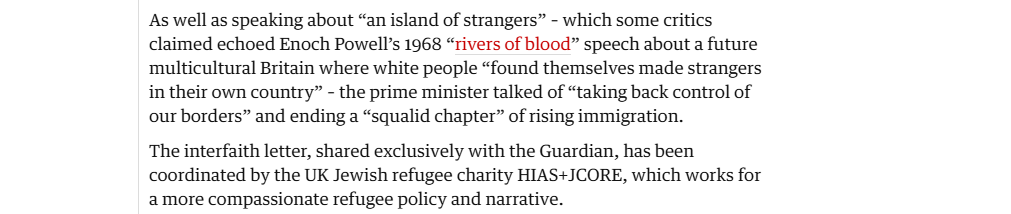 As well as speaking about “an island of strangers” - which some critics
claimed echoed Enoch Powell’s 1968 “rivers of blood” speech about a future
multicultural Britain where white people “found themselves made strangers
in their own country” - the prime minister talked of “taking back control of
our borders” and ending a “squalid chapter” of rising immigration.

The interfaith letter, shared exclusively with the Guardian, has been
coordinated by the UK Jewish refugee charity HIAS+JCORE, which works for
a more compassionate refugee policy and narrative.
