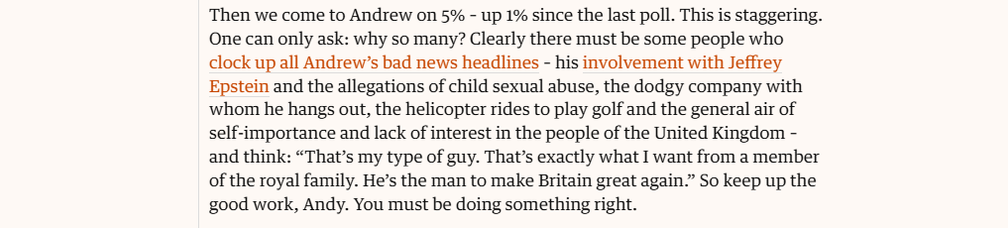 Then we come to Andrew on 5% - up 1% since the last poll. This is staggering.
One can only ask: why so many? Clearly there must be some people who
clock up all Andrew’s bad news headlines - his involvement with Jeffrey
Epstein and the allegations of child sexual abuse, the dodgy company with
whom he hangs out, the helicopter rides to play golf and the general air of
self-importance and lack of interest in the people of the United Kingdom -
and think: “That’s my type of guy. That's exactly what I want from a member
of the royal family. He’s the man to make Britain great again.” So keep up the
good work, Andy. You must be doing something right.

