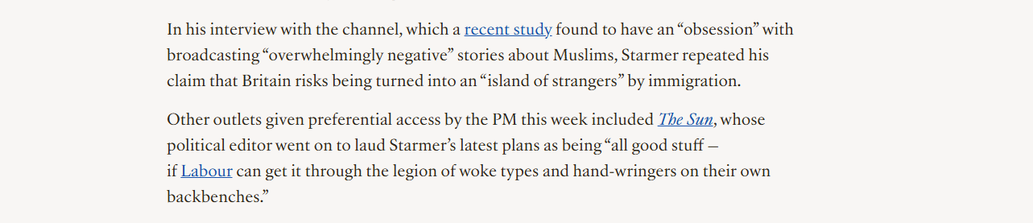 In his interview with the channel, which a recent study found to have an “obsession” with
broadcasting “overwhelmingly negative” stories about Muslims, Starmer repeated his
claim that Britain risks being turned into an “island of strangers” by immigration.

Other outlets given preferential access by the PM this week included Zhe Sun, whose
political editor went on to laud Starmer’s latest plans as being “all good stuff —

if Labour can get it through the legion of woke types and hand-wringers on their own
backbenches.”
