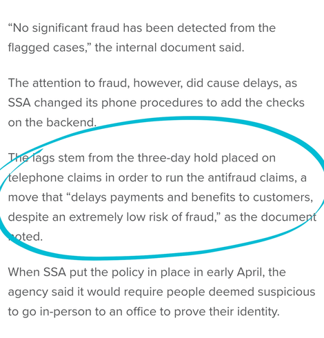 “No significant fraud has been detected from the flagged cases,” the internal document said. 

The attention to fraud, however, did cause delays, as SSA changed its phone procedures to add the checks on the backend. 

The lags stem from the three-day hold placed on telephone claims in order to run the antifraud claims, a move that “delays payments and benefits to customers, despite an extremely low risk of fraud,” as the document noted.