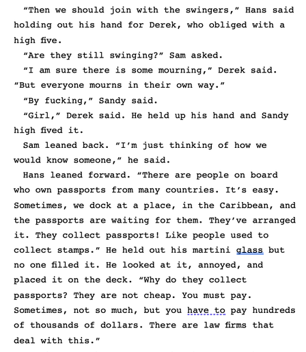 “Then we should join with the swingers,” Hans said holding out his hand for Derek, who obliged with a high five.
“Are they still swinging?” Sam asked.
“I am sure there is some mourning,” Derek said. “But everyone mourns in their own way.”
“By fucking,” Sandy said.
“Girl,” Derek said. He held up his hand and Sandy high fived it.
Sam leaned back. “I’m just thinking of how we would know someone,” he said.
Hans leaned forward. “There are people on board who own passports from many countries. It’s easy. Sometimes, we dock at a place, in the Caribbean, and the passports are waiting for them. They’ve arranged it. They collect passports! Like people used to collect stamps.” He held out his martini glass but no one filled it. He looked at it, annoyed, and placed it on the deck. “Why do they collect passports? They are not cheap. You must pay. Sometimes, not so much, but you have to pay hundreds of thousands of dollars. There are law firms that deal with this.”
“It is convenience. Everything in the end is convenience,” Derek said.
