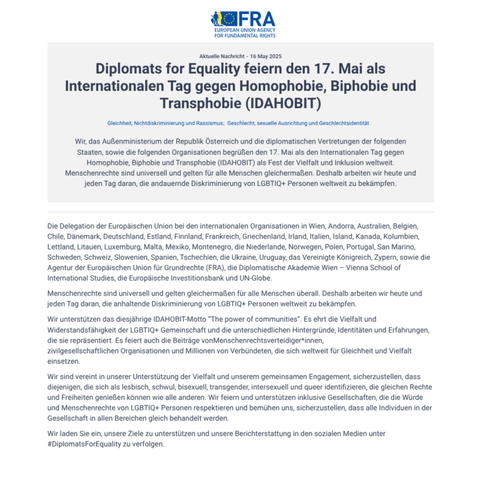 Diplomats for Equality feiern den 17. Mai als Internationalen Tag gegen Homophobie, Biphobie und Transphobie (IDAHOBIT)

Menschenrechte sind universell und gelten gleichermaßen für alle Menschen überall. Deshalb arbeiten wir heute und jeden Tag daran, die anhaltende Diskriminierung von LGBTIQ+ Personen weltweit zu bekämpfen.

Wir unterstützen das diesjährige IDAHOBIT-Motto “The power of communities”. Es ehrt die Vielfalt und Widerstandsfähigkeit der LGBTIQ+ Gemeinschaft und die unterschiedlichen Hintergründe, Identitäten und Erfahrungen, die sie repräsentiert. Es feiert auch die Beiträge vonMenschenrechtsverteidiger*innen, zivilgesellschaftlichen Organisationen und Millionen von Verbündeten, die sich weltweit für Gleichheit und Vielfalt einsetzen.

Wir sind vereint in unserer Unterstützung der Vielfalt und unserem gemeinsamen Engagement, sicherzustellen, dass diejenigen, die sich als lesbisch, schwul, bisexuell, transgender, intersexuell und queer identifizieren, die gleichen Rechte und Freiheiten genießen können wie alle anderen. Wir feiern und unterstützen inklusive Gesellschaften, die die Würde und Menschenrechte von LGBTIQ+ Personen respektieren und bemühen uns, sicherzustellen, dass alle Individuen in der Gesellschaft in allen Bereichen gleich behandelt werden.

Wir laden Sie ein, unsere Ziele zu unterstützen und unsere Berichterstattung in den sozialen Medien unter #DiplomatsForEquality zu verfolgen.