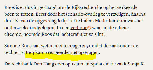 textshot van fragment van het  artikel op Follow The Money vandaag, met de titel "Oud-Kamer­voorzitter Bergkamp hield informatie achter in affaire-Arib" 

"Roos is er dus in geslaagd om de Rijksrecherche op het verkeerde been te zetten. Eerst door het scenario-overleg te verzwijgen, daarna door K. van de opgevraagde lijst af te halen. Mede daardoor was het onderzoek doodgelopen. In een verhoor waaruit de officier citeerde, noemde Roos dat ‘achteraf niet zo slim’.         

Simone Roos laat weten niet te reageren, omdat de zaak onder de rechter is. Bergkamp reageerde niet op vragen.

De rechtbank Den Haag doet op 12 juni uitspraak in de zaak-Sonja K."