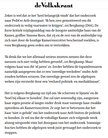 textshot: Artikel in de Volkskrant, 22 november 2022
"Zeker is wel dat ze het ‘heel belangrijk vindt’ dat het onderzoek naar PvdA’er Arib doorgaat. ‘Ik ben zeer gemotiveerd om dit onderzoek in veilig vaarwater te krijgen’, zei Bergkamp (D66). De forse kritiek vrijdagmiddag van de hoogste ambtelijke baas van de Kamer, griffier Simone Roos, dat zij en de rest van de ambtelijke top zich niet door de huidige Kamervoorzitter beschermd voelden, is voor Bergkamp geen reden om te vertrekken.

‘Ik denk dat we het allemaal serieus moeten nemen dat deze mensen zich niet veilig hebben gevoeld’, zei Bergkamp. Maar volgens haar was dit ‘al jaren’ zo. Eerder hebben de topambtenaren namelijk aangegeven dat ze een ‘onveilige werksfeer’ onder Arib zouden hebben ervaren. Dat onveilige gevoel zou de afgelopen weken zijn versterkt door een ‘verhard politiek- en mediaklimaat’.

Het is volgens Bergkamp nu tijd om ‘de scherven te lijmen’ en de ‘boel bij elkaar te houden’. Dat zal niet eenvoudig zijn, aangezien haar eigen positie al langer onder druk staat vanwege haar zwakke optredens als Kamervoorzitter. Ze zegt het te betreuren dat het haar ‘niet is gelukt’ om het onderzoek naar Arib buiten de politiek te houden. Ze wil nu dat de voltallige Kamer zich volgende week alsnog uitspreekt vóór het doorgaan van het onderzoek. Sommige fracties hebben de afgelopen week juist gevraagd het onderzoek te stoppen."