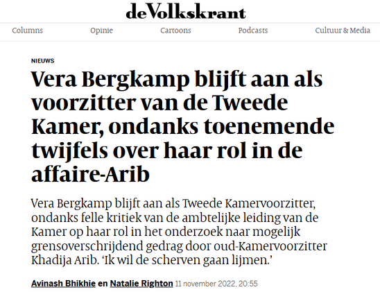 screenshot van header van het artikel in de Volkskrant, 22 nov. 2022

Vera Bergkamp blijft aan als voorzitter van de Tweede Kamer, ondanks toenemende twijfels over haar rol in de affaire-Arib

Vera Bergkamp blijft aan als Tweede Kamervoorzitter, ondanks felle kritiek van de ambtelijke leiding van de Kamer op haar rol in het onderzoek naar mogelijk grensoverschrijdend gedrag door oud-Kamervoorzitter Khadija Arib. ‘Ik wil de scherven gaan lijmen.’

Avinash Bhikhie en Natalie Righton11 november 2022, 20:55