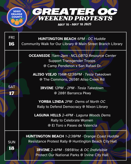 Greater OC Protests This Weekend (May 16-May 18, 2025) 

FRI 5/16 
HUNTINGTON BEACH 6PM · OC Huddle 
Community Walk for Our Library 
@ Main Street Branch Library 

SAT 5/17 
OCEANSIDE 11am-2pm · NCLGBTQ Resource Center
Rally for Transgender Troops
@ Camp Pendleton Main Gate off San Rafael Dr.

SAT 5/17 
ALISO VIEJO 11AM-12:30PM · Tesla Takedown 
@ The Commons, 26501 Aliso Creek Rd 

SAT 5/17 
IRVINE 12PM - 2PM · Tesla Takedown 
@ 2801 Barranca Pkwy 

SAT 5/17 
YORBA LINDA 2PM · Dems of North OC 
Rally to Defend Democracy @ Nixon Library 

SAT 5/17 
LAGUNA HILLS 2-4PM · Laguna Woods Dems 
Rally to Celebrate Women 
@ El Toro x Paseo de Valencia 

SUN 5/18 
HUNTINGTON BEACH 1-2:30PM · Orange Coast Huddle 
Resistance Protest Rally, @ Huntington Beach City Hall 

SUN 5/18 
IRVINE 2-4PM · 50501oc & OC Indivisible 
Protect Our National Parks
Rally for Democracy @ Irvine City Hall 