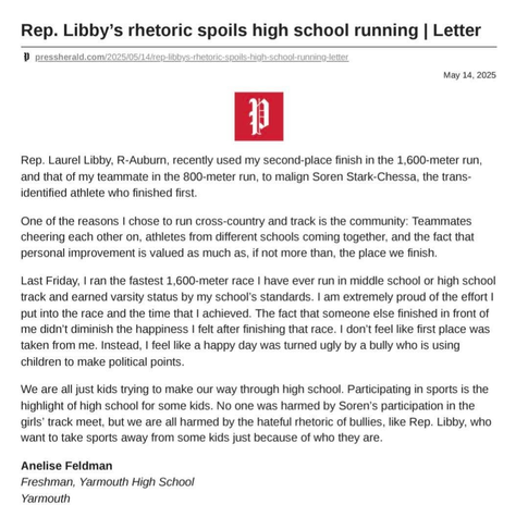 May 14, 2025
Rep. Laurel Libby, R-Auburn, recently used my second-place finish in the 1,600-meter run, and that of my teammate in the 800-meter run, to malign Soren Stark-Chessa, the trans-identified athlete who finished first.

One of the reasons | chose to run cross-country and track is the community: Teammates cheering each other on, athletes from different schools coming together, and the fact that personal improvement is valued as much as, if not more than, the place we finish.

Last Friday, | ran the fastest 1,600-meter race | have ever run in middle school or high school track and earned varsity status by my school's standards. I am extremely proud of the effort I put into the race and the time that | achieved. The fact that someone else finished in front of me didn’t diminish the happiness I felt after finishing that race. I don't feel like first place was taken from me. Instead, I feel like a happy day was turned ugly by a bully who is using children to make political points.

We are all just kids trying to make our way through high school. Participating in sports is the highlight of high school for some kids. No one was harmed by Soren’s participation in the girls’ track meet, but we are all harmed by the hateful rhetoric of bullies, like Rep. Libby, who want to take sports away from some kids just because of who they are.

Anelise Feldman
Freshman, Yarmouth High School
Yarmouth
