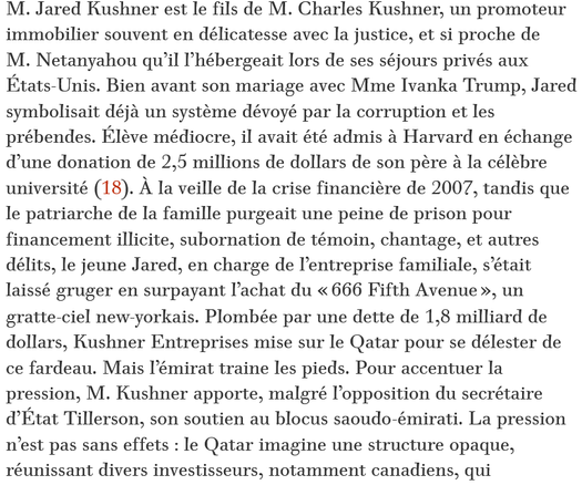 M. Jared Kushner est le fils de M. Charles Kushner, un promoteur immobilier souvent en délicatesse avec la justice, et si proche de M. Netanyahou qu’il l’hébergeait lors de ses séjours privés aux États-Unis. Bien avant son mariage avec Mme Ivanka Trump, Jared symbolisait déjà un système dévoyé par la corruption et les prébendes. Élève médiocre, il avait été admis à Harvard en échange d’une donation de 2,5 millions de dollars de son père à la célèbre université (18). À la veille de la crise financière de 2007, tandis que le patriarche de la famille purgeait une peine de prison pour financement illicite, subornation de témoin, chantage, et autres délits, le jeune Jared, en charge de l’entreprise familiale, s’était laissé gruger en surpayant l’achat du « 666 Fifth Avenue », un gratte-ciel new-yorkais. Plombée par une dette de 1,8 milliard de dollars, Kushner Entreprises mise sur le Qatar pour se délester de ce fardeau. Mais l’émirat traine les pieds. Pour accentuer la pression, M. Kushner apporte, malgré l’opposition du secrétaire d’État Tillerson, son soutien au blocus saoudo-émirati. La pression n’est pas sans effets : le Qatar imagine une structure opaque, réunissant divers investisseurs, notamment canadiens, qui permettra de sauver les finances de la famille Kushner.

source : Le Monde Diplomatique