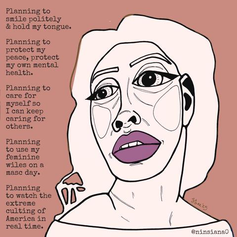 Planning to smile politely & hold my tongue.
Planning to protect my peace, protect my own mental health.
Planning to care for myself so I can keep caring for others.
Planning to use my feminine wiles on a masc day.
Planning watch the extreme culting of America in real time.