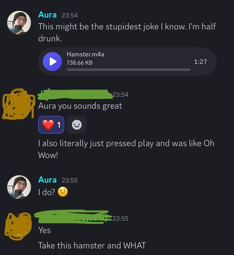 A screen shot between me and another person in a feminizing voice training discord. I’m sharing an audio clip of me telling a long, very silly joke.

Me: this might be the stupidest joke I know. I’m half drunk.

Other: Aura you sounds great
Other: I also just pressed play and was like Oh Wow!

Me: I do? 🤨

Other: Yes
Other: Take this hamster and WHAT