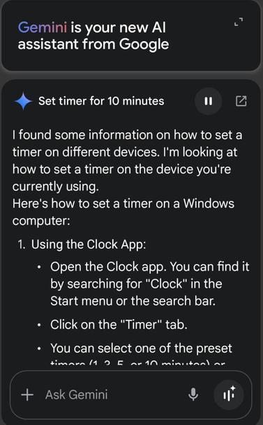 Screenshot:

"Gemini is your new Al assistant from Google

Set timer for 10 minutes

I found some information on how to set a timer on different devices. I'm looking at how to set a timer on the device you're currently using.
Here's how to set a timer on a Windows computer:

1. Using the Clock App:
• Open the Clock app. You can find it Start menu or the search bar.
• Click on the "Timer" tab.
• You can select one of the preset..."