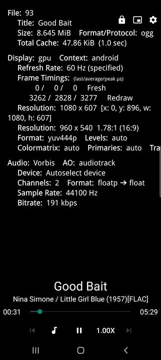  The screencap displays MPV media player interface based on mPlayer Linux on a mobile device. At the top, there is a file information section with details about the media file, including its file number (93), title ("Good Bait"), size (8.645 MiB), format (ogg), and total cache (47.86 KiB). The display settings are shown, including the context (android), refresh rate (60 Hz), and frame timings. The resolution is listed as 1080 x 607 and 960 x 540, with a format of yuv444p. The audio details include the codec (Vorbis), audio output (audiotrack), device (Autoselect device), channels (2), format (floatp → float), sample rate (44100 Hz), and bitrate (191 kbps).

Below the file information, the media player interface shows the title "Good Bait" and the artist "Nina Simone / Little Girl Blue (1957)[FLAC]" with a progress bar indicating the current playback time (00:31) and total duration (05:29). The playback controls are visible, including a rewind button, play/pause button, fast-forward button, and a speed control set to 1.00X. The interface is predominantly black with white text, and the playback controls are in white and gray.

 Ovis2-8B

🌱 Energy used: 0.333 Wh