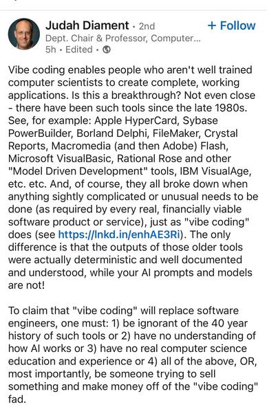 A social media post from Judah Diament:

Vibe coding enables people who aren't well trained computer scientists to create complete, working applications. Is this a breakthrough? Not even close
- there have been such tools since the late 1980s.
See, for example: Apple HyperCard, Sybase PowerBuilder, Borland Delphi, FileMaker, Crystal Reports, Macromedia (and then Adobe) Flash, Microsoft VisualBasic, Rational Rose and other
"Model Driven Development" tools, IBM VisualAge, etc. etc. And, of course, they all broke down when anything sightly complicated or unusual needs to be done (as required by every real, financially viable software product or service), just as "vibe coding" does (see https://Inkd.in/enhAE3Ri). The only difference is that the outputs of those older tools were actually deterministic and well documented and understood, while your Al prompts and models are not!
To claim that "vibe coding" will replace software engineers, one must: 1) be ignorant of the 40 year history of such tools or 2) have no understanding of how Al works or 3) have no real computer science education and experience or 4) all of the above, OR, most importantly, be someone trying to sell something and make money off of the "vibe coding" fad.